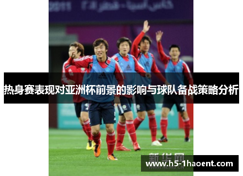 热身赛表现对亚洲杯前景的影响与球队备战策略分析