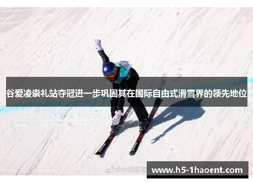谷爱凌崇礼站夺冠进一步巩固其在国际自由式滑雪界的领先地位