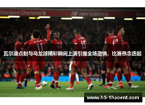 瓦尔迪点射与乌龙球精彩瞬间上演引爆全场激情，比赛悬念迭起