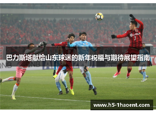 巴力斯塔献给山东球迷的新年祝福与期待展望指南