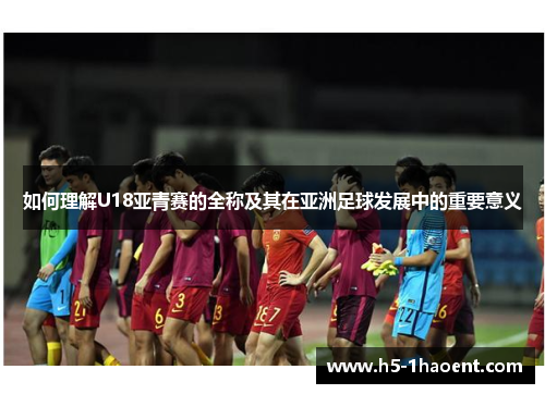 如何理解U18亚青赛的全称及其在亚洲足球发展中的重要意义