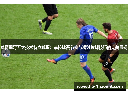 莫德里奇五大技术特点解析：掌控比赛节奏与精妙传球技巧的完美展现