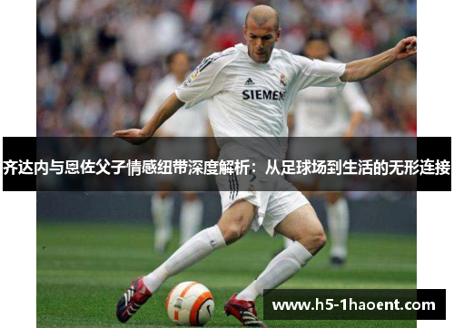 齐达内与恩佐父子情感纽带深度解析：从足球场到生活的无形连接