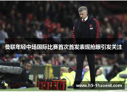 曼联年轻中场国际比赛首次首发表现抢眼引发关注