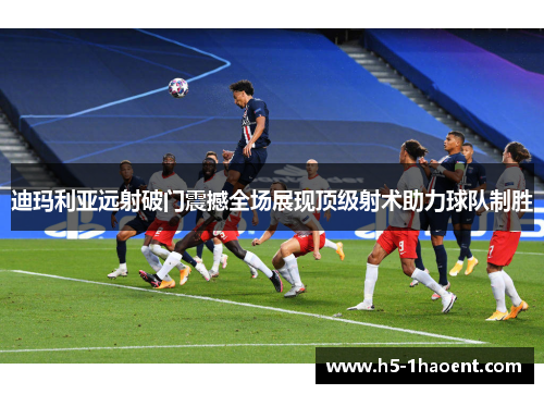 迪玛利亚远射破门震撼全场展现顶级射术助力球队制胜