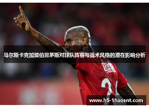 马尔斯卡克加盟伯恩茅斯对球队阵容与战术风格的潜在影响分析