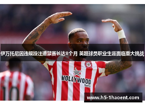 伊万托尼因违规投注遭禁赛长达8个月 英超球员职业生涯面临重大挑战